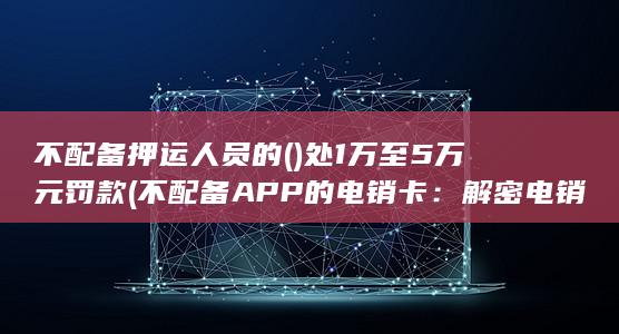 不配备押运人员的()处1万至5万元罚款 (不配备APP的电销卡：解密电销行业的无APP策略)