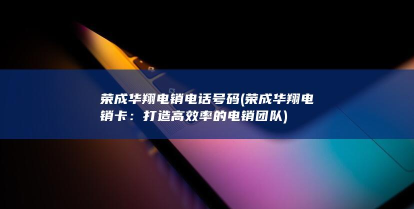 荣成华翔电销电话号码 (荣成华翔电销卡：打造高效率的电销团队)