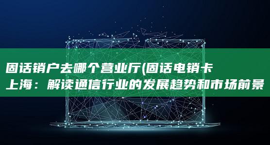 固话销户去哪个营业厅 (固话电销卡上海：解读通信行业的发展趋势和市场前景)