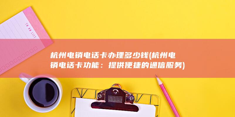 杭州电销电话卡办理多少钱 (杭州电销电话卡功能：提供便捷的通信服务)