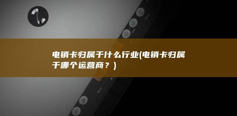 电销卡归属于什么行业 (电销卡归属于哪个运营商？)