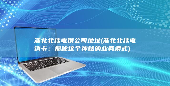 淮北北纬电销公司地址 (淮北北纬电销卡：揭秘这个神秘的业务模式)