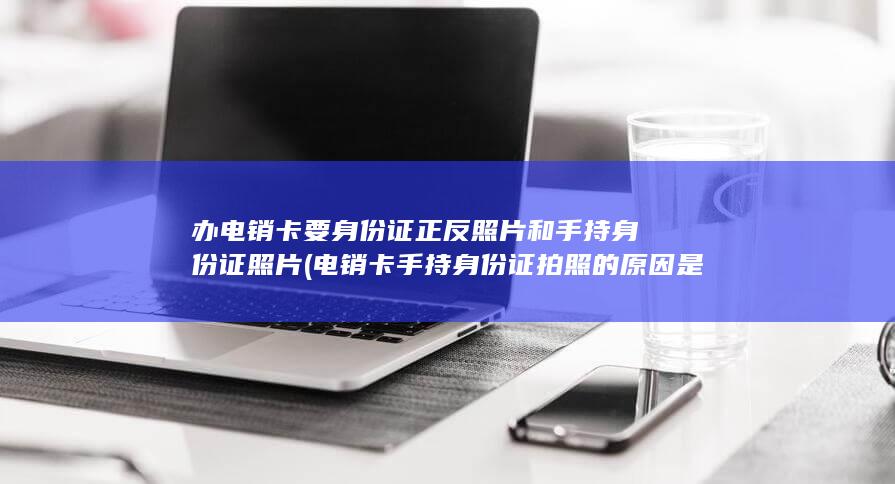 办电销卡要身份证正反照片和手持身份证照片 (电销卡手持身份证拍照的原因是什么？)