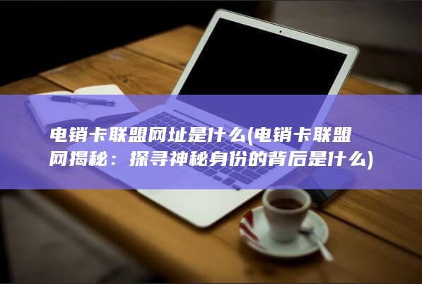 电销卡联盟网址是什么 (电销卡联盟网揭秘：探寻神秘身份的背后是什么)