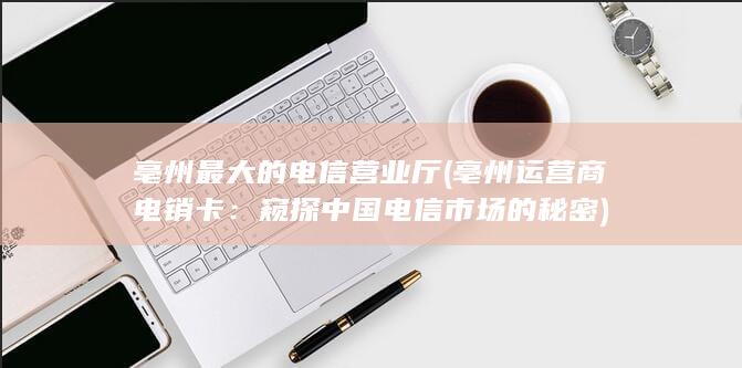 亳州最大的电信营业厅 (亳州运营商电销卡：窥探中国电信市场的秘密)