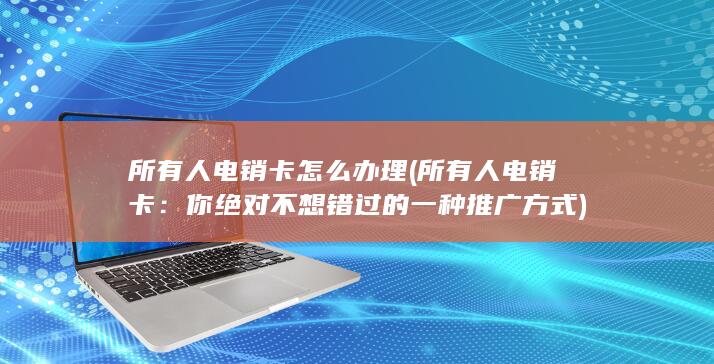 所有人电销卡怎么办理 (所有人电销卡：你绝对不想错过的一种推广方式)