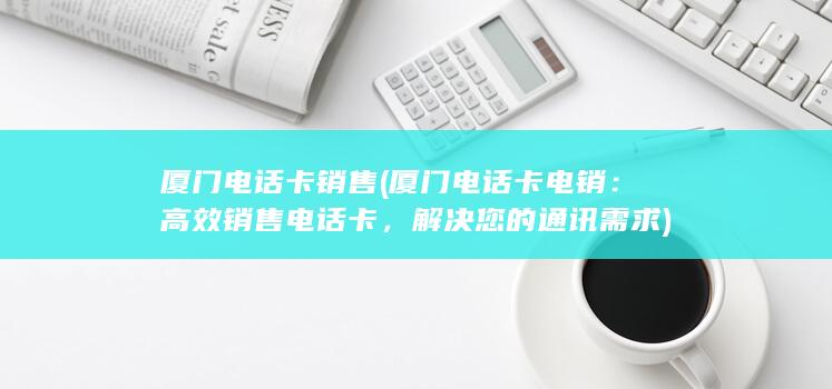 厦门电话卡销售 (厦门电话卡电销：高效销售电话卡，解决您的通讯需求)