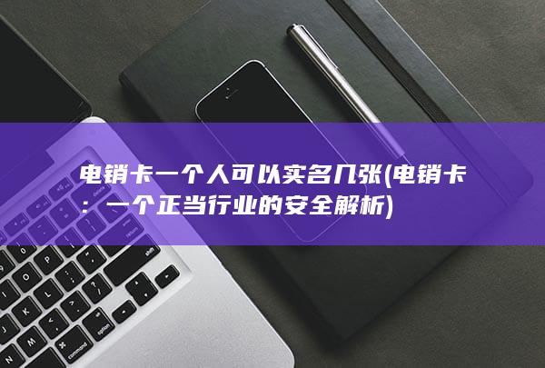 电销卡一个人可以实名几张 (电销卡：一个正当行业的安全解析)