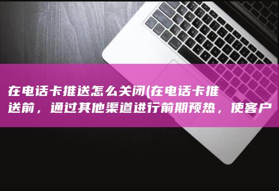 在电话卡推送怎么关闭 (在电话卡推送前，通过其他渠道进行前期预热，使客户对电话卡有一定的了解和认可，增加接听的可能性。)