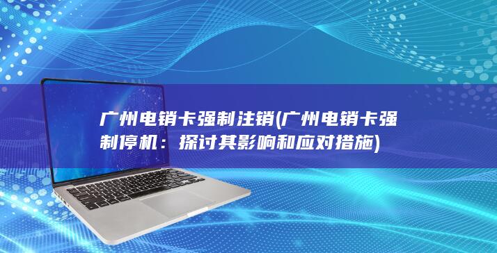 广州电销卡强制注销 (广州电销卡强制停机：探讨其影响和应对措施)