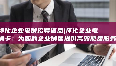 怀化企业电销招聘信息 (怀化企业电销卡：为您的企业销售提供高效便捷服务)