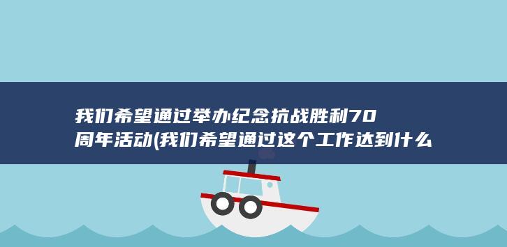 我们希望通过举办纪念抗战胜利70周年活动 (我们希望通过这个工作达到什么目的？)