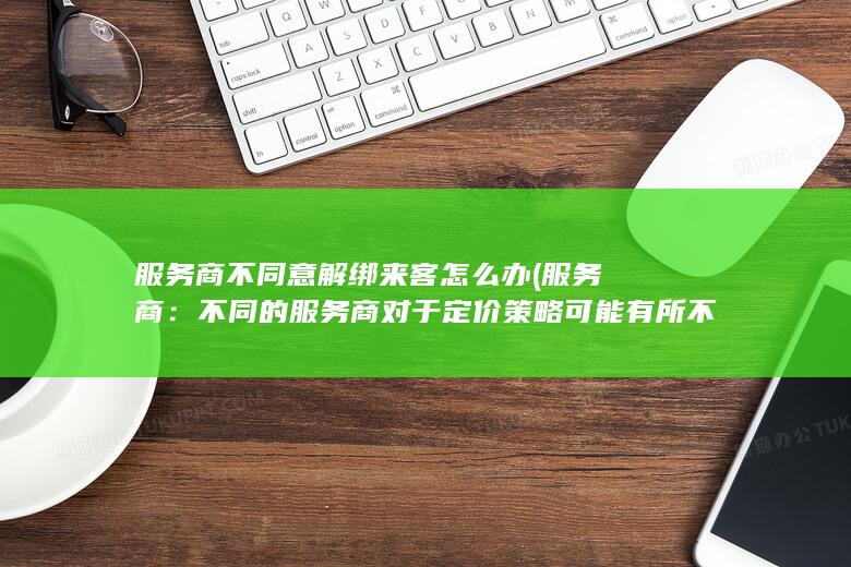 服务商不同意解绑来客怎么办 (服务商：不同的服务商对于定价策略可能有所不同，因此价格也会有所差异。)