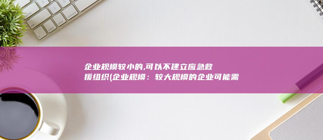 企业规模较小的,可以不建立应急救援组织 (企业规模：较大规模的企业可能需要更多的时间来安装和配置系统，以适应其复杂的业务需求。)