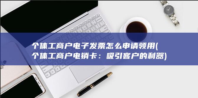 个体工商户电子发票怎么申请领用 (个体工商户电销卡：吸引客户的利器)