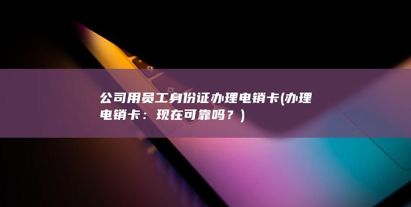 公司用员工身份证办理电销卡 (办理电销卡：现在可靠吗？)