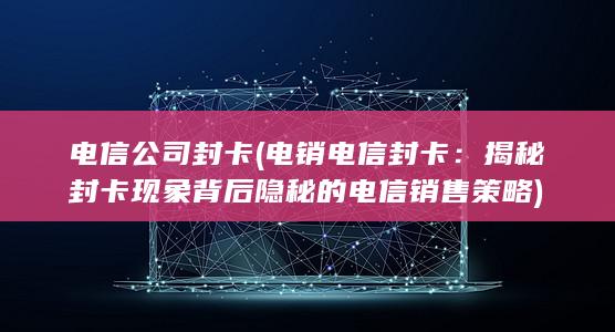 电信公司封卡 (电销电信封卡：揭秘封卡现象背后隐秘的电信销售策略)