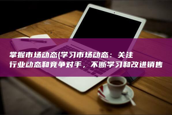 掌握市场动态 (学习市场动态：关注行业动态和竞争对手，不断学习和改进销售技巧和策略。)