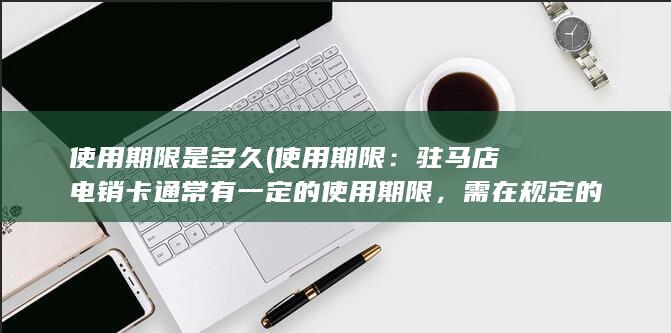 使用期限是多久 (使用期限：驻马店电销卡通常有一定的使用期限，需在规定的时间内使用完剩余的服务内容。)