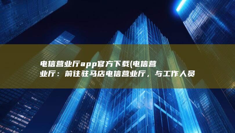 电信营业厅app官方下载 (电信营业厅：前往驻马店电信营业厅，与工作人员咨询办理电销卡的具体流程和所需材料。)