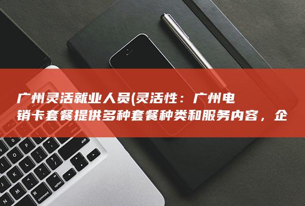 广州灵活就业人员 (灵活性：广州电销卡套餐提供多种套餐种类和服务内容，企业可以根据自己的需求进行选择和定制。)