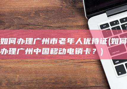 如何办理广州市老年人优待证 (如何办理广州中国移动电销卡？)